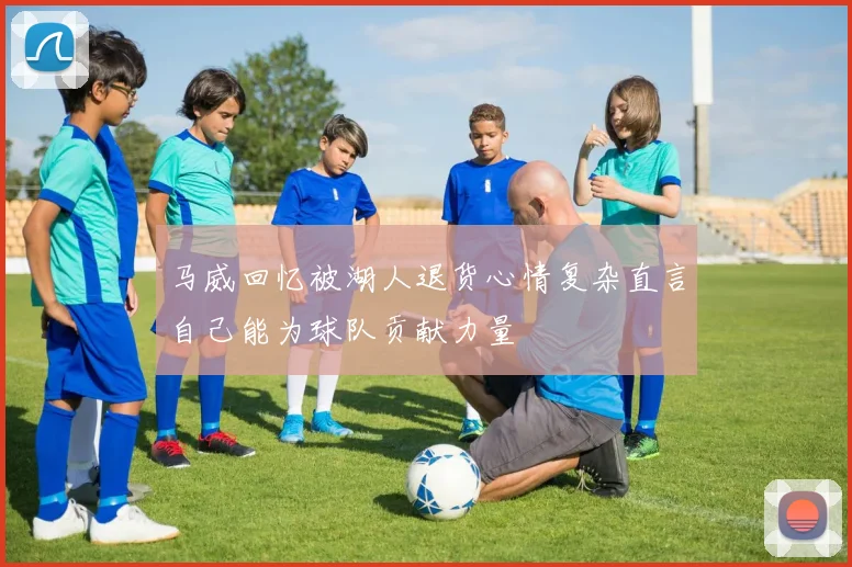 马威回忆被湖人退货心情复杂直言自己能为球队贡献力量
