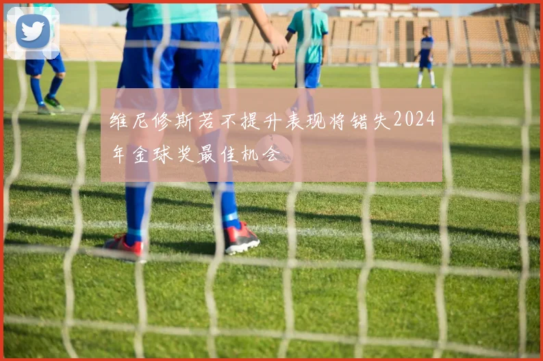 维尼修斯若不提升表现将错失2024年金球奖最佳机会