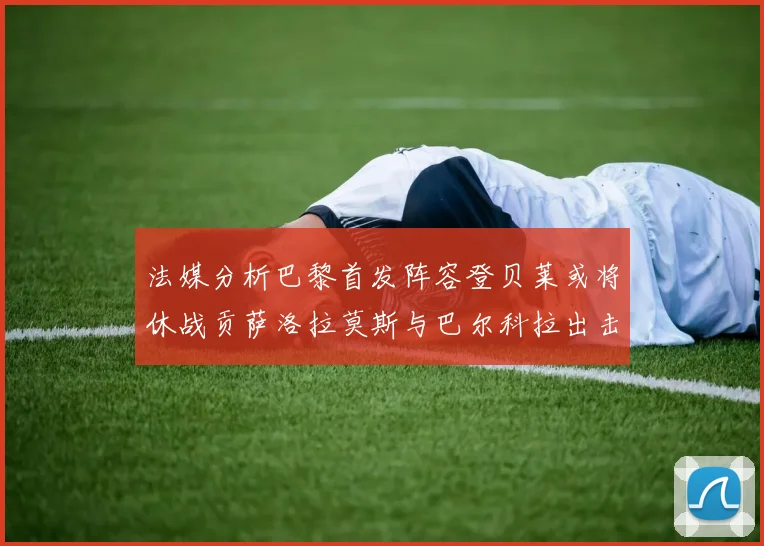 法媒分析巴黎首发阵容登贝莱或将休战贡萨洛拉莫斯与巴尔科拉出击
