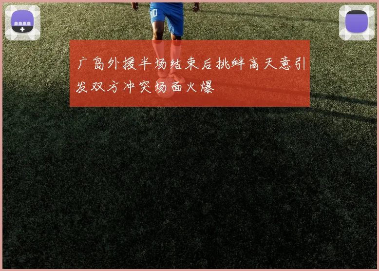 广岛外援半场结束后挑衅高天意引发双方冲突场面火爆