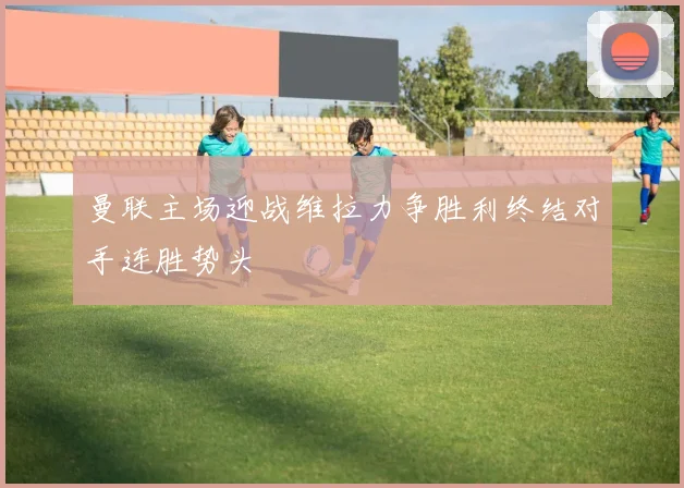 曼联主场迎战维拉力争胜利终结对手连胜势头