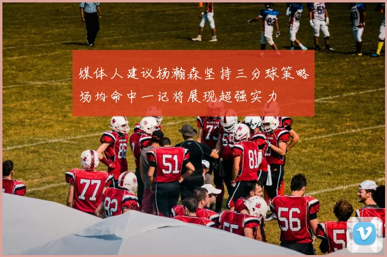 媒体人建议杨瀚森坚持三分球策略场均命中一记将展现超强实力