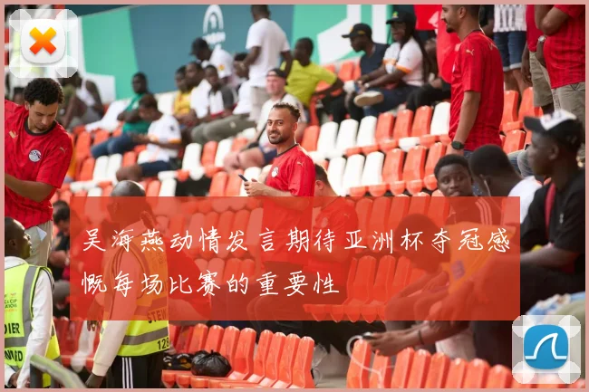 吴海燕动情发言期待亚洲杯夺冠感慨每场比赛的重要性