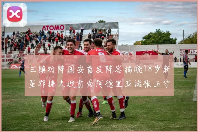 三镇对阵国安首发阵容揭晓18岁新星邓捷夫迎首秀阿德里亚诺张玉宁领衔出战