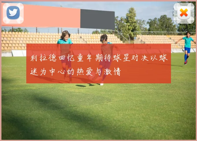 利拉德回忆童年期待球星对决以球迷为中心的热爱与激情