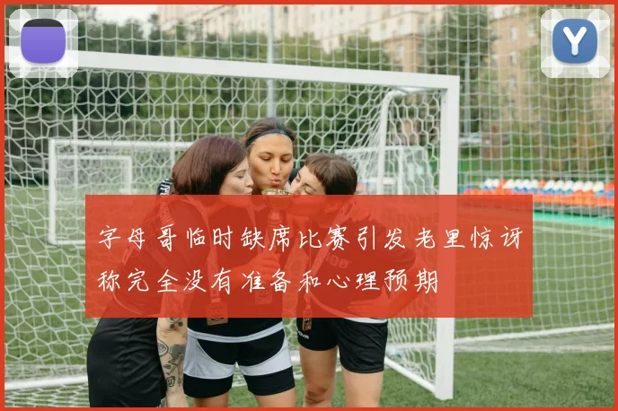 字母哥临时缺席比赛引发老里惊讶称完全没有准备和心理预期