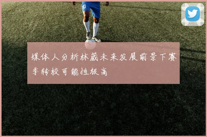 媒体人分析林葳未来发展前景下赛季转校可能性极高