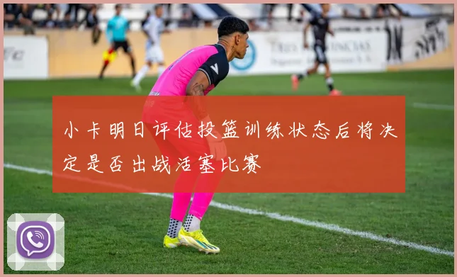 小卡明日评估投篮训练状态后将决定是否出战活塞比赛