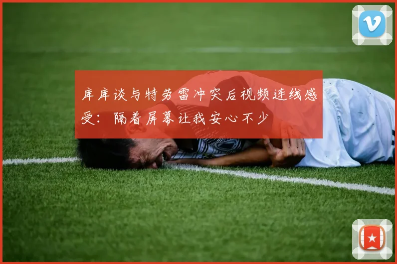 库库谈与特劳雷冲突后视频连线感受：隔着屏幕让我安心不少