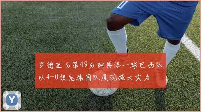 罗德里戈第49分钟再添一球巴西队以4-0领先韩国队展现强大实力