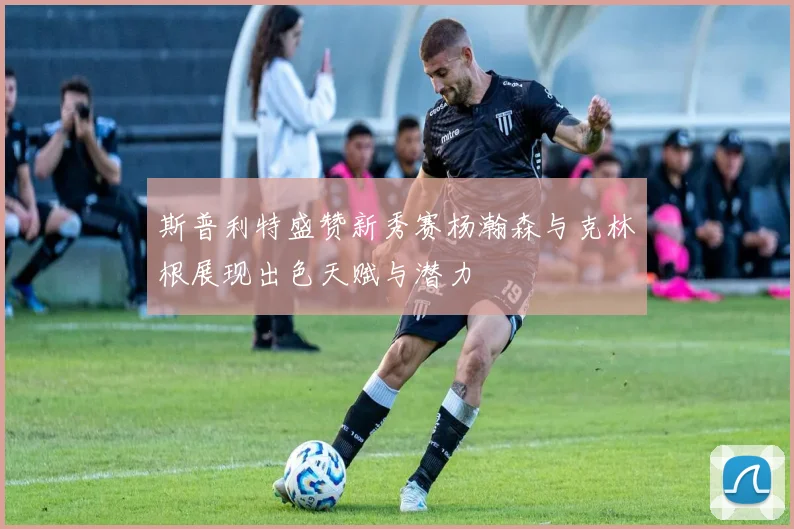 斯普利特盛赞新秀赛杨瀚森与克林根展现出色天赋与潜力