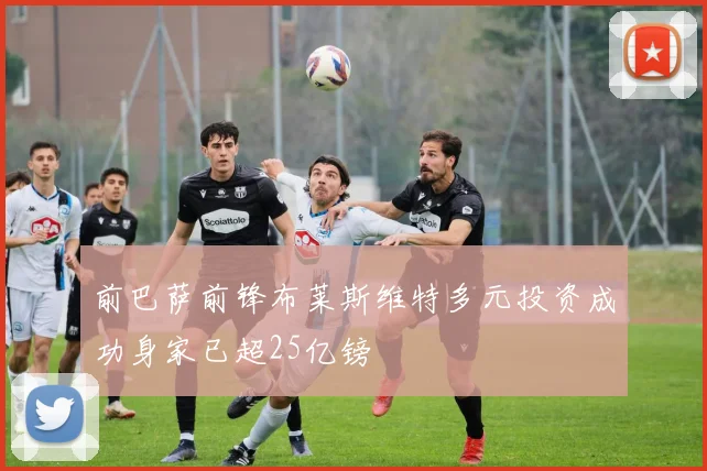 前巴萨前锋布莱斯维特多元投资成功身家已超25亿镑
