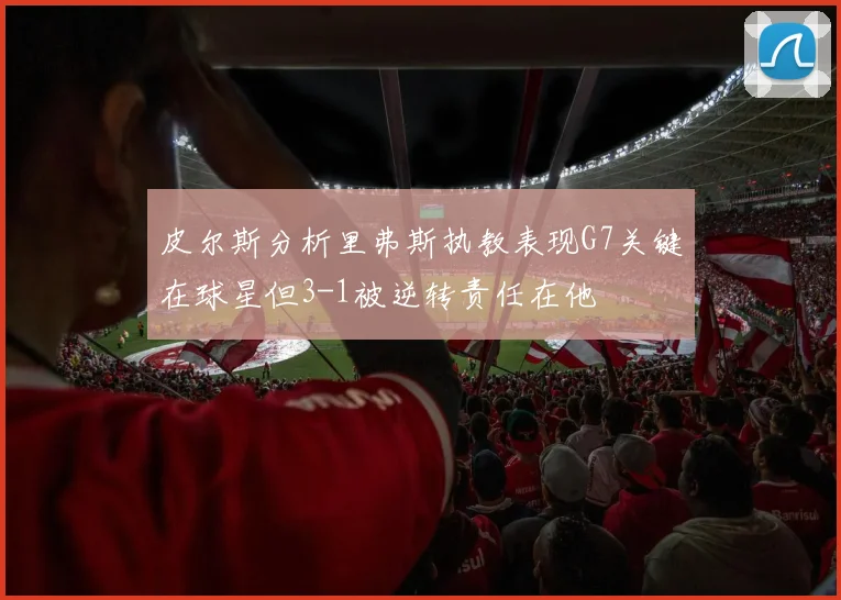 皮尔斯分析里弗斯执教表现G7关键在球星但3-1被逆转责任在他