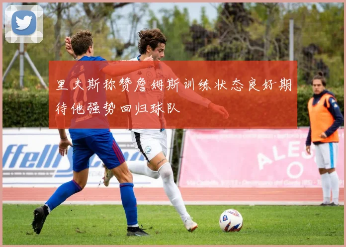 里夫斯称赞詹姆斯训练状态良好期待他强势回归球队