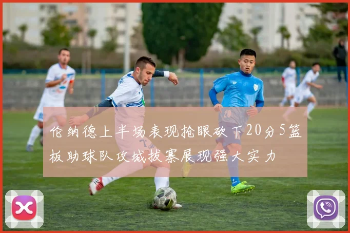 伦纳德上半场表现抢眼砍下20分5篮板助球队攻城拔寨展现强大实力