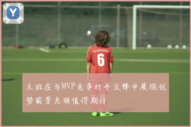 文班在与MVP竞争对手交锋中展现优势前景光明值得期待