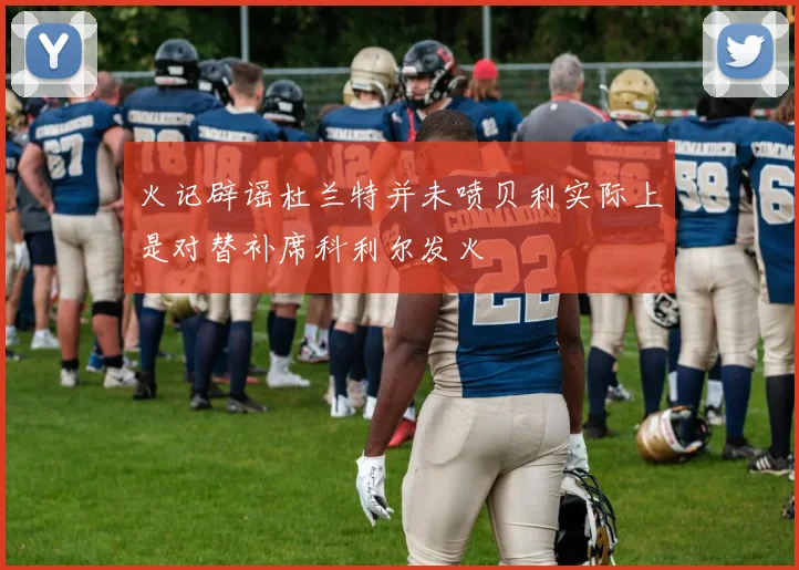 火记辟谣杜兰特并未喷贝利实际上是对替补席科利尔发火