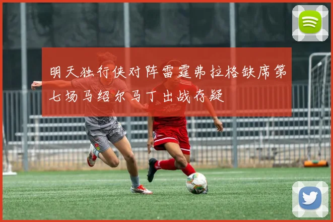 明天独行侠对阵雷霆弗拉格缺席第七场马绍尔马丁出战存疑