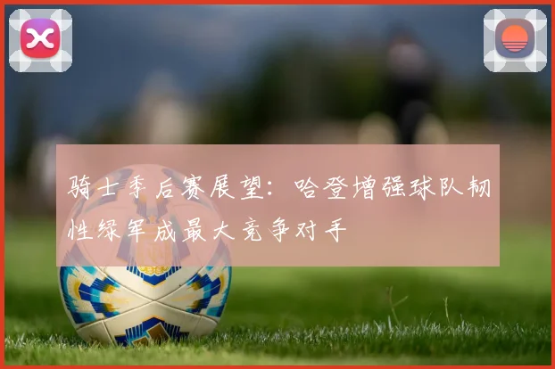 骑士季后赛展望：哈登增强球队韧性绿军成最大竞争对手